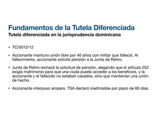 Fundamentos de la Tutela Diferenciada
Tutela diferenciada en la jurisprudencia dominicana
• TC/0012/12
• Accionante mantuvo unión libre por 40 años con militar que falleció. Al
fallecimiento, accionante solicitó pensión a la Junta de Retiro.
• Junta de Retiro rechazó la solicitud de pensión, alegando que el artículo 252
exigía matrimonio para que una viuda pueda acceder a los bene cios, y la
accionante y el fallecido no estaban casados, sino que mantenían una unión
de hecho.
• Accionante interpuso amparo. TSA declaró inadmisible por plazo de 60 días.
 
