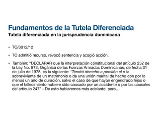 Fundamentos de la Tutela Diferenciada
Tutela diferenciada en la jurisprudencia dominicana
• TC/0012/12
• TC admitió recurso, revocó sentencia y acogió acción.
• También: “DECLARAR que la interpretación constitucional del artículo 252 de
la Ley No. 873, Orgánica de las Fuerzas Armadas Dominicanas, de fecha 31
de julio de 1978, es la siguiente: “Tendrá derecho a pensión el o la
sobreviviente de un matrimonio o de una unión marital de hecho con por lo
menos un año de duración, salvo el caso de que hayan engendrado hijos o
que el fallecimiento hubiere sido causado por un accidente o por las causales
del artículo 247” - De esto hablaremos más adelante, pero…
 
