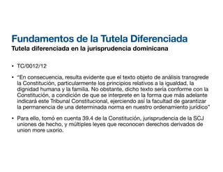 Fundamentos de la Tutela Diferenciada
Tutela diferenciada en la jurisprudencia dominicana
• TC/0012/12
• “En consecuencia, resulta evidente que el texto objeto de análisis transgrede
la Constitución, particularmente los principios relativos a la igualdad, la
dignidad humana y la familia. No obstante, dicho texto sería conforme con la
Constitución, a condición de que se interprete en la forma que más adelante
indicará este Tribunal Constitucional, ejerciendo así la facultad de garantizar
la permanencia de una determinada norma en nuestro ordenamiento jurídico”
• Para ello, tomó en cuenta 39.4 de la Constitución, jurisprudencia de la SCJ
uniones de hecho, y múltiples leyes que reconocen derechos derivados de
union more uxorio.
 