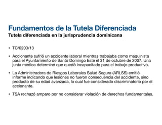Fundamentos de la Tutela Diferenciada
Tutela diferenciada en la jurisprudencia dominicana
• TC/0203/13
• Accionante sufrió un accidente laboral mientras trabajaba como maquinista
para el Ayuntamiento de Santo Domingo Este el 31 de octubre de 2007. Una
junta médica determinó que quedó incapacitado para el trabajo productivo.
• La Administradora de Riesgos Laborales Salud Segura (ARLSS) emitió
informe indicando que lesiones no fueron consecuencia del accidente, sino
producto de su edad avanzada, lo cual fue considerado discriminatorio por el
accionante.
• TSA rechazó amparo por no considerar violación de derechos fundamentales.
 