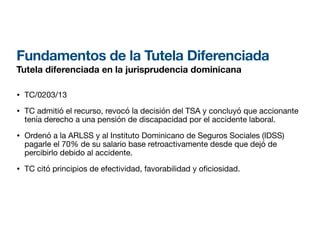 Fundamentos de la Tutela Diferenciada
Tutela diferenciada en la jurisprudencia dominicana
• TC/0203/13
• TC admitió el recurso, revocó la decisión del TSA y concluyó que accionante
tenía derecho a una pensión de discapacidad por el accidente laboral.
• Ordenó a la ARLSS y al Instituto Dominicano de Seguros Sociales (IDSS)
pagarle el 70% de su salario base retroactivamente desde que dejó de
percibirlo debido al accidente.
• TC citó principios de efectividad, favorabilidad y o ciosidad.
 