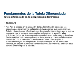 Fundamentos de la Tutela Diferenciada
Tutela diferenciada en la jurisprudencia dominicana
• TC/0203/13
• “kk. Así, la e
fi
cacia en la actuación de la administración es uno de los
soportes que garantizan la realización de las personas que conforman un
Estado y la protección efectiva de sus derechos fundamentales, por lo que es
innegable que la tardanza innecesaria e indebida en la atención a las
solicitudes de los particulares pueden constituirse en violaciones a derechos
fundamentales, máxime cuando éstos derechos se encuentran íntimamente
vinculados con la satisfacción de las necesidades básicas para la
subsistencia digna de una persona envejeciente que, sin las atenciones
mínimas, se expone a penurias y enfermedades, por lo que su atención debe
ser una prioridad para el Estado.”
 