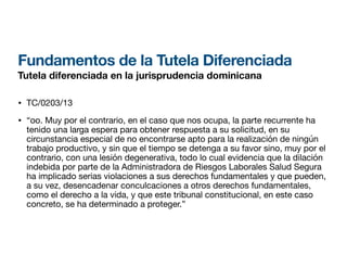 Fundamentos de la Tutela Diferenciada
Tutela diferenciada en la jurisprudencia dominicana
• TC/0203/13
• “oo. Muy por el contrario, en el caso que nos ocupa, la parte recurrente ha
tenido una larga espera para obtener respuesta a su solicitud, en su
circunstancia especial de no encontrarse apto para la realización de ningún
trabajo productivo, y sin que el tiempo se detenga a su favor sino, muy por el
contrario, con una lesión degenerativa, todo lo cual evidencia que la dilación
indebida por parte de la Administradora de Riesgos Laborales Salud Segura
ha implicado serias violaciones a sus derechos fundamentales y que pueden,
a su vez, desencadenar conculcaciones a otros derechos fundamentales,
como el derecho a la vida, y que este tribunal constitucional, en este caso
concreto, se ha determinado a proteger.”
 