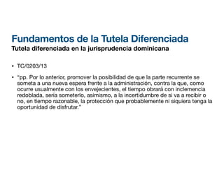 Fundamentos de la Tutela Diferenciada
Tutela diferenciada en la jurisprudencia dominicana
• TC/0203/13
• “pp. Por lo anterior, promover la posibilidad de que la parte recurrente se
someta a una nueva espera frente a la administración, contra la que, como
ocurre usualmente con los envejecientes, el tiempo obrará con inclemencia
redoblada, sería someterlo, asimismo, a la incertidumbre de si va a recibir o
no, en tiempo razonable, la protección que probablemente ni siquiera tenga la
oportunidad de disfrutar.”
 