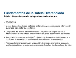 Fundamentos de la Tutela Diferenciada
Tutela diferenciada en la jurisprudencia dominicana
• TC/0213/19
• Menor diagnosticado con epilepsia sintomática y necesitaba una intervención
quirúrgica para tratar su condición.
• Los padres del menor tenían contratada una póliza de seguro de salud
internacional, la cual ofrecía una cobertura anual de dos millones de dólares.
• Aseguradora comunicó su intención de reducir drásticamente el monto de la
cobertura, argumentando que la condición del menor era congénita.
• Padres del menor presentaron una acción de amparo preventivo, alegando
que la reducción de la cobertura amaneraba derechos fundamentales del niño
 