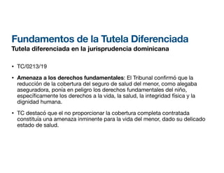 Fundamentos de la Tutela Diferenciada
Tutela diferenciada en la jurisprudencia dominicana
• TC/0213/19
• Amenaza a los derechos fundamentales: El Tribunal con rmó que la
reducción de la cobertura del seguro de salud del menor, como alegaba
aseguradora, ponía en peligro los derechos fundamentales del niño,
especí
fi
camente los derechos a la vida, la salud, la integridad física y la
dignidad humana.
• TC destacó que el no proporcionar la cobertura completa contratada
constituía una amenaza inminente para la vida del menor, dado su delicado
estado de salud.
 