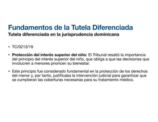 Fundamentos de la Tutela Diferenciada
Tutela diferenciada en la jurisprudencia dominicana
• TC/0213/19
• Protección del interés superior del niño: El Tribunal resaltó la importancia
del principio del interés superior del niño, que obliga a que las decisiones que
involucren a menores prioricen su bienestar.
• Este principio fue considerado fundamental en la protección de los derechos
del menor y, por tanto, justi
fi
caba la intervención judicial para garantizar que
se cumplieran las coberturas necesarias para su tratamiento médico.
 