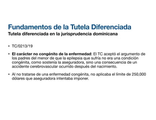 Fundamentos de la Tutela Diferenciada
Tutela diferenciada en la jurisprudencia dominicana
• TC/0213/19
• El carácter no congénito de la enfermedad: El TC aceptó el argumento de
los padres del menor de que la epilepsia que sufría no era una condición
congénita, como sostenía la aseguradora, sino una consecuencia de un
accidente cerebrovascular ocurrido después del nacimiento.
• Al no tratarse de una enfermedad congénita, no aplicaba el límite de 250,000
dólares que aseguradora intentaba imponer.
 