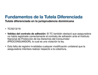 Fundamentos de la Tutela Diferenciada
Tutela diferenciada en la jurisprudencia dominicana
• TC/0213/19
• Validez del contrato de adhesión: El TC también destacó que aseguradora
no había registrado correctamente el contrato de adhesión ante el Instituto
Nacional de Protección de los Derechos del Consumidor
(PROCONSUMIDOR), lo cual es una violación la ley.
• Esta falta de registro invalidaba cualquier modi cación unilateral que la
aseguradora intentara realizar respecto a la cobertura.
 