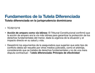 Fundamentos de la Tutela Diferenciada
Tutela diferenciada en la jurisprudencia dominicana
• TC/0213/19
• Acción de amparo como vía idónea: El Tribunal Constitucional con rmó que
la acción de amparo era la vía más idónea para garantizar la protección de los
derechos fundamentales del menor, dada la urgencia de la situación y el
impacto directo en su salud y vida.
• Desestimó los argumentos de la aseguradora que sugerían que este tipo de
con
fl
icto debía ser resuelto por otros medios judiciales, como el arbitraje,
considerando que se trataba de derechos fundamentales y no de una mera
disputa contractual - Tutela diferenciada: Principio de efectividad
 