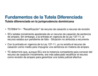 Fundamentos de la Tutela Diferenciada
Tutela diferenciada en la jurisprudencia dominicana
• TC/0064/14 - “Recali
fi
cación” de recurso de casación a recurso de revisión
• SCJ estaba inicialmente apoderada de un recurso de casación de sentencia
de amparo. Sin embargo, a la entrada en vigencia de la Ley 137-11, el
recurso estaba aun pendiente de fallo - Situación no atribuida a recurrente
• Con la entrada en vigencia de la Ley 137-11, ya no existía el recurso de
casación como medio para impugnar una sentencia en materia de amparo
• TC determinó que, aunque SCJ era la instancia competente para conocer del
recurso de casación inicialmente, era más adecuado recali car el recurso
como revisión de amparo para garantizar una tutela judicial efectiva
 