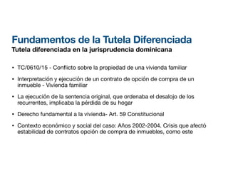 Fundamentos de la Tutela Diferenciada
Tutela diferenciada en la jurisprudencia dominicana
• TC/0610/15 - Con
fl
icto sobre la propiedad de una vivienda familiar
• Interpretación y ejecución de un contrato de opción de compra de un
inmueble - Vivienda familiar
• La ejecución de la sentencia original, que ordenaba el desalojo de los
recurrentes, implicaba la pérdida de su hogar
• Derecho fundamental a la vivienda- Art. 59 Constitucional
• Contexto económico y social del caso: Años 2002-2004. Crisis que afectó
estabilidad de contratos opción de compra de inmuebles, como este
 