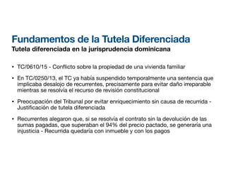 Fundamentos de la Tutela Diferenciada
Tutela diferenciada en la jurisprudencia dominicana
• TC/0610/15 - Con
fl
icto sobre la propiedad de una vivienda familiar
• En TC/0250/13, el TC ya había suspendido temporalmente una sentencia que
implicaba desalojo de recurrentes, precisamente para evitar daño irreparable
mientras se resolvía el recurso de revisión constitucional
• Preocupación del Tribunal por evitar enriquecimiento sin causa de recurrida -
Justi
fi
cación de tutela diferenciada
• Recurrentes alegaron que, si se resolvía el contrato sin la devolución de las
sumas pagadas, que superaban el 94% del precio pactado, se generaría una
injusticia - Recurrida quedaría con inmueble y con los pagos
 