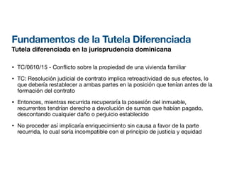 Fundamentos de la Tutela Diferenciada
Tutela diferenciada en la jurisprudencia dominicana
• TC/0610/15 - Con
fl
icto sobre la propiedad de una vivienda familiar
• TC: Resolución judicial de contrato implica retroactividad de sus efectos, lo
que debería restablecer a ambas partes en la posición que tenían antes de la
formación del contrato
• Entonces, mientras recurrida recuperaría la posesión del inmueble,
recurrentes tendrían derecho a devolución de sumas que habían pagado,
descontando cualquier daño o perjuicio establecido
• No proceder así implicaría enriquecimiento sin causa a favor de la parte
recurrida, lo cual sería incompatible con el principio de justicia y equidad
 