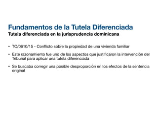 Fundamentos de la Tutela Diferenciada
Tutela diferenciada en la jurisprudencia dominicana
• TC/0610/15 - Con
fl
icto sobre la propiedad de una vivienda familiar
• Este razonamiento fue uno de los aspectos que justi caron la intervención del
Tribunal para aplicar una tutela diferenciada
• Se buscaba corregir una posible desproporción en los efectos de la sentencia
original
 