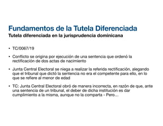 Fundamentos de la Tutela Diferenciada
Tutela diferenciada en la jurisprudencia dominicana
• TC/0067/19
• Con
fl
icto se origina por ejecución de una sentencia que ordenó la
recti
fi
cación de dos actas de nacimiento
• Junta Central Electoral se niega a realizar la referida recti cación, alegando
que el tribunal que dictó la sentencia no era el competente para ello, en lo
que se re
fi
ere al menor de edad
• TC: Junta Central Electoral obró de manera incorrecta, en razón de que, ante
una sentencia de un tribunal, el deber de dicha institución es dar
cumplimiento a la misma, aunque no la comparta - Pero…
 