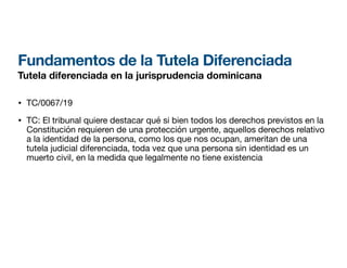 Fundamentos de la Tutela Diferenciada
Tutela diferenciada en la jurisprudencia dominicana
• TC/0067/19
• TC: El tribunal quiere destacar qué si bien todos los derechos previstos en la
Constitución requieren de una protección urgente, aquellos derechos relativo
a la identidad de la persona, como los que nos ocupan, ameritan de una
tutela judicial diferenciada, toda vez que una persona sin identidad es un
muerto civil, en la medida que legalmente no tiene existencia
 