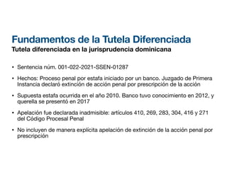Fundamentos de la Tutela Diferenciada
Tutela diferenciada en la jurisprudencia dominicana
• Sentencia núm. 001-022-2021-SSEN-01287
• Hechos: Proceso penal por estafa iniciado por un banco. Juzgado de Primera
Instancia declaró extinción de acción penal por prescripción de la acción
• Supuesta estafa ocurrida en el año 2010. Banco tuvo conocimiento en 2012, y
querella se presentó en 2017
• Apelación fue declarada inadmisible: artículos 410, 269, 283, 304, 416 y 271
del Código Procesal Penal
• No incluyen de manera explícita apelación de extinción de la acción penal por
prescripción
 
