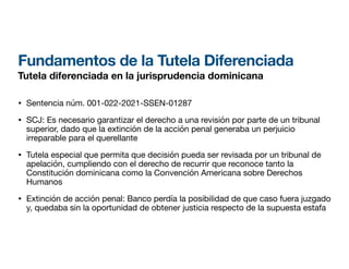 Fundamentos de la Tutela Diferenciada
Tutela diferenciada en la jurisprudencia dominicana
• Sentencia núm. 001-022-2021-SSEN-01287
• SCJ: Es necesario garantizar el derecho a una revisión por parte de un tribunal
superior, dado que la extinción de la acción penal generaba un perjuicio
irreparable para el querellante
• Tutela especial que permita que decisión pueda ser revisada por un tribunal de
apelación, cumpliendo con el derecho de recurrir que reconoce tanto la
Constitución dominicana como la Convención Americana sobre Derechos
Humanos
• Extinción de acción penal: Banco perdía la posibilidad de que caso fuera juzgado
y, quedaba sin la oportunidad de obtener justicia respecto de la supuesta estafa
 