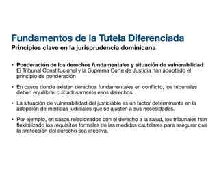 Fundamentos de la Tutela Diferenciada
Principios clave en la jurisprudencia dominicana
• Ponderación de los derechos fundamentales y situación de vulnerabilidad:
El Tribunal Constitucional y la Suprema Corte de Justicia han adoptado el
principio de ponderación
• En casos donde existen derechos fundamentales en con icto, los tribunales
deben equilibrar cuidadosamente esos derechos.
• La situación de vulnerabilidad del justiciable es un factor determinante en la
adopción de medidas judiciales que se ajusten a sus necesidades.
• Por ejemplo, en casos relacionados con el derecho a la salud, los tribunales han
fl
exibilizado los requisitos formales de las medidas cautelares para asegurar que
la protección del derecho sea efectiva.
 