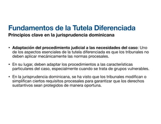 Fundamentos de la Tutela Diferenciada
Principios clave en la jurisprudencia dominicana
• Adaptación del procedimiento judicial a las necesidades del caso: Uno
de los aspectos esenciales de la tutela diferenciada es que los tribunales no
deben aplicar mecánicamente las normas procesales.
• En su lugar, deben adaptar los procedimientos a las características
particulares del caso, especialmente cuando se trata de grupos vulnerables.
• En la jurisprudencia dominicana, se ha visto que los tribunales modi can o
simpli
fi
can ciertos requisitos procesales para garantizar que los derechos
sustantivos sean protegidos de manera oportuna.
 