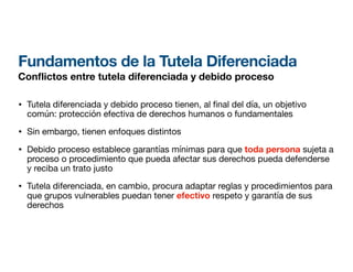 Fundamentos de la Tutela Diferenciada
Con
fl
ictos entre tutela diferenciada y debido proceso
• Tutela diferenciada y debido proceso tienen, al nal del día, un objetivo
común: protección efectiva de derechos humanos o fundamentales
• Sin embargo, tienen enfoques distintos
• Debido proceso establece garantías mínimas para que toda persona sujeta a
proceso o procedimiento que pueda afectar sus derechos pueda defenderse
y reciba un trato justo
• Tutela diferenciada, en cambio, procura adaptar reglas y procedimientos para
que grupos vulnerables puedan tener efectivo respeto y garantía de sus
derechos
 