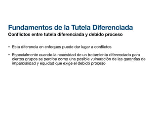 Fundamentos de la Tutela Diferenciada
Con
fl
ictos entre tutela diferenciada y debido proceso
• Esta diferencia en enfoques puede dar lugar a con ictos
• Especialmente cuando la necesidad de un tratamiento diferenciado para
ciertos grupos se percibe como una posible vulneración de las garantías de
imparcialidad y equidad que exige el debido proceso
 