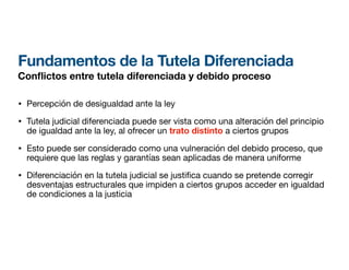 Fundamentos de la Tutela Diferenciada
Con
fl
ictos entre tutela diferenciada y debido proceso
• Percepción de desigualdad ante la ley
• Tutela judicial diferenciada puede ser vista como una alteración del principio
de igualdad ante la ley, al ofrecer un trato distinto a ciertos grupos
• Esto puede ser considerado como una vulneración del debido proceso, que
requiere que las reglas y garantías sean aplicadas de manera uniforme
• Diferenciación en la tutela judicial se justi ca cuando se pretende corregir
desventajas estructurales que impiden a ciertos grupos acceder en igualdad
de condiciones a la justicia
 