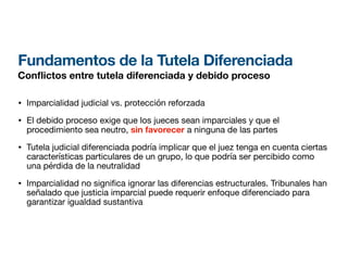 Fundamentos de la Tutela Diferenciada
Con
fl
ictos entre tutela diferenciada y debido proceso
• Imparcialidad judicial vs. protección reforzada
• El debido proceso exige que los jueces sean imparciales y que el
procedimiento sea neutro, sin favorecer a ninguna de las partes
• Tutela judicial diferenciada podría implicar que el juez tenga en cuenta ciertas
características particulares de un grupo, lo que podría ser percibido como
una pérdida de la neutralidad
• Imparcialidad no signi
fi
ca ignorar las diferencias estructurales. Tribunales han
señalado que justicia imparcial puede requerir enfoque diferenciado para
garantizar igualdad sustantiva
 
