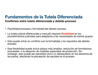 Fundamentos de la Tutela Diferenciada
Con
fl
ictos entre tutela diferenciada y debido proceso
• Flexibilidad procesal y formalidad del debido proceso
• La tutela judicial diferenciada a menudo requiere exibilidad en los
procedimientos judiciales para adaptarse a las necesidades de ciertos grupos
• Esto puede entrar en con
fl
icto con la formalidad y los requisitos del debido
proceso
• Esta
fl
exibilidad puede incluir plazos más amplios, reducción de formalismos
procesales, o la adopción de medidas especiales de protección. Sin
embargo, esto puede ser percibido como un desequilibrio en los derechos de
las partes, afectando la percepción de equidad en el proceso
 