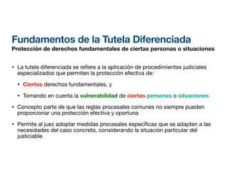 Fundamentos de la Tutela Diferenciada
Protección de derechos fundamentales de ciertas personas o situaciones
• La tutela diferenciada se re
fi
ere a la aplicación de procedimientos judiciales
especializados que permiten la protección efectiva de:
• Ciertos derechos fundamentales, y
• Tomando en cuenta la vulnerabilidad de ciertas personas o situaciones
• Concepto parte de que las reglas procesales comunes no siempre pueden
proporcionar una protección efectiva y oportuna
• Permite al juez adoptar medidas procesales especí cas que se adapten a las
necesidades del caso concreto, considerando la situación particular del
justiciable
 