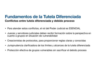 Fundamentos de la Tutela Diferenciada
Con
fl
ictos entre tutela diferenciada y debido proceso
• Para atender estos con
fl
ictos, el rol del Poder Judicial es ESENCIAL
• Jueces y servidores judiciales deben recibir formación sobre la perspectiva en
cuanto a grupos en situación de vulnerabilidad
• Creacionistas de protocolos, para proporcionar reglas claras y conocidas
• Jurisprudencia clari
fi
cadora de los límites y alcances de la tutela diferenciada
• Protección efectiva de grupos vulnerables sin sacri car el debido proceso
 