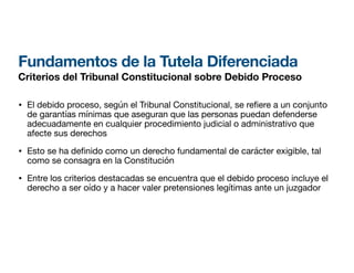 Fundamentos de la Tutela Diferenciada
Criterios del Tribunal Constitucional sobre Debido Proceso
• El debido proceso, según el Tribunal Constitucional, se re ere a un conjunto
de garantías mínimas que aseguran que las personas puedan defenderse
adecuadamente en cualquier procedimiento judicial o administrativo que
afecte sus derechos
• Esto se ha de
fi
nido como un derecho fundamental de carácter exigible, tal
como se consagra en la Constitución
• Entre los criterios destacadas se encuentra que el debido proceso incluye el
derecho a ser oído y a hacer valer pretensiones legítimas ante un juzgador
 