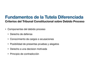 Fundamentos de la Tutela Diferenciada
Criterios del Tribunal Constitucional sobre Debido Proceso
• Componentes del debido proceso
• Derecho de defensa
• Conocimiento de cargos o acusaciones
• Posibilidad de presentas pruebas y alegatos
• Derecho a una decision motivada
• Principio de contradicción
 