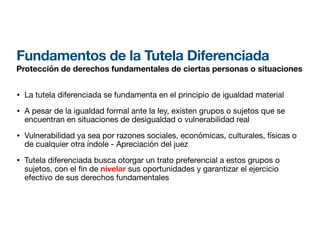 Fundamentos de la Tutela Diferenciada
Protección de derechos fundamentales de ciertas personas o situaciones
• La tutela diferenciada se fundamenta en el principio de igualdad material
• A pesar de la igualdad formal ante la ley, existen grupos o sujetos que se
encuentran en situaciones de desigualdad o vulnerabilidad real
• Vulnerabilidad ya sea por razones sociales, económicas, culturales, físicas o
de cualquier otra índole - Apreciación del juez
• Tutela diferenciada busca otorgar un trato preferencial a estos grupos o
sujetos, con el
fi
n de nivelar sus oportunidades y garantizar el ejercicio
efectivo de sus derechos fundamentales
 