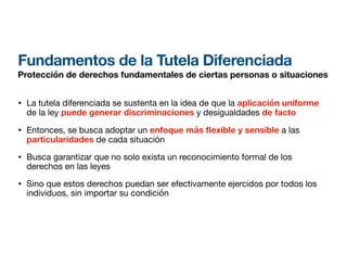 Fundamentos de la Tutela Diferenciada
Protección de derechos fundamentales de ciertas personas o situaciones
• La tutela diferenciada se sustenta en la idea de que la aplicación uniforme
de la ley puede generar discriminaciones y desigualdades de facto
• Entonces, se busca adoptar un enfoque más exible y sensible a las
particularidades de cada situación
• Busca garantizar que no solo exista un reconocimiento formal de los
derechos en las leyes
• Sino que estos derechos puedan ser efectivamente ejercidos por todos los
individuos, sin importar su condición
 