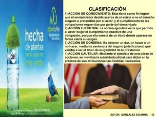 CLASIFICACIÓN
1) ACCIÓN DE CONOCIMIENTO: Esta tiene como fin lograr
que el sentenciador decida acerca de si existe o no el derecho
alegado o pretendido por el actor, y el cumplimiento de las
obligaciones requeridas por parte del demandado
2) ACCIÓN EJECUTIVA: La acción ejecutiva es la que permite
al actor exigir el cumplimiento coactivo de una
obligación, porque ella consta de un título donde aparece en
forma cierta su exigen.
3) ACCIÓN DE CONDENA: Es obtener un dar, un hacer o un
no hacer, mediante sentencia del órgano jurisdiccional, que
vendrá a ser el título de exigibilidad de la prestación.
4) ACCION CAUTELAR: Mediante el ejercicio de esta clase de
acciones, se moviliza la autoridad judicial para dictar en la
práctica de sus atribuciones las medidas necesarias.
AUTOR. GONZALEZ EDIANNA 10
 