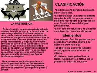 CLASIFICACIÓN
*Se dirige a una persona distinta de
quien la reclama.
*Es decidida por una persona distinta
de quien la solicita, ya que quien en
definitiva reconocerá su procedencia
es el Estado a través del órgano
jurisdiccional.
*Es un acto de voluntad y no un poder
o un derecho, como lo es la acción
Elementos
-Los sujetos: Son las personas que
pretenden y aquella contra o de
quien se pretende algo.
- El objeto: es el interés jurídico
actual, que se hace valer en la
misma.
-El título o causa petendí es la
razón, fundamento o motivo de la
pretensión aducida en juicio.
LA PRETENSION
Es la afirmación de un sujeto de derecho de
merecer la tutela jurídica y de la aspiración de
que se haga efectiva. Por tanto, podemos
decir que la pretensión es una manifestación
de voluntad, subjetiva e individualizada que se
hace valer con la acción, pues por sí sola no
puede manifestarse y ningún juez u órgano
atribuido de jurisdicción puede satisfacer una
pretensión que no ha sido manifestada a
través de la acción. La pretensión necesita de
la acción para hacerse valer y a su vez toda
acción lleva inmanente una pretensión de
obtener favorable dictamen; son figuras
jurídicas emparejadas.
Nace como una institución propia en el
derecho procesal, en virtud del desarrollo
doctrinal de la acción, y etimológicamente
proviene de pretender, que significa querer o
desear.
AUTOR: GONZALEZ EDIANNA 11
 