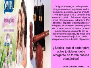 De igual manera, el poder puede
otorgarse ante un registrador en los
supuestos permitidos por el artículo
1.169 del Código Civil o también ante
un notario público Asimismo, el poder
podrá otorgarse en el extranjero. Por
otro lado, el poder judicial puede ser
otorgado en cualquier estado y grado
del proceso, sabemos que el proceso
puede iniciarse solamente con la
asistencia de abogado, de modo que
la representación judicial puede
otorgarse antes o durante el proceso.
¿Sabias que el poder para
actos judiciales debe
otorgarse en forma pública
o auténtica?
AUTOR: GONZALEZ EDIANNA 15
 