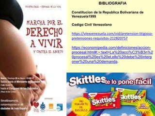 BIBLIOGRAFIA
Constitucion de la Republica Bolivariana de
Venezuela1999
Codigo Civil Venezolano
https://vlexvenezuela.com/vid/pretension-litigioso-
pretensiones-requisitos-212820757
https://economipedia.com/definiciones/accion-
procesal.html#:~:text=La%20acci%C3%B3n%2
0procesal%20es%20el,ello%20debe%20interp
oner%20una%20demanda.
 