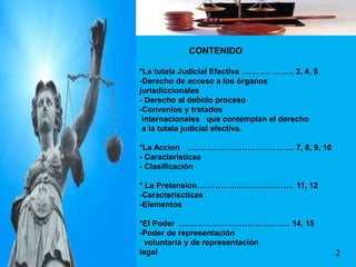CONTENIDO
*La tutela Judicial Efectiva ……………….. 3, 4, 5
-Derecho de acceso a los órganos
jurisdiccionales
- Derecho al debido proceso
-Convenios y tratados
internacionales que contemplan el derecho
a la tutela judicial efectiva.
*La Accion ………………………………….. 7, 8, 9, 10
- Caracteristicas
- Clasificación
* La Pretension………………………………. 11, 12
-Caracteriscticas
-Elementos
*El Poder …………………………………… 14, 15
-Poder de representación
voluntaria y de representación
legal 2
 