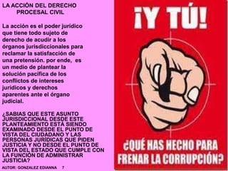 LA ACCIÓN DEL DERECHO
PROCESAL CIVIL
La acción es el poder jurídico
que tiene todo sujeto de
derecho de acudir a los
órganos jurisdiccionales para
reclamar la satisfacción de
una pretensión. por ende, es
un medio de plantear la
solución pacífica de los
conflictos de intereses
jurídicos y derechos
aparentes ante el órgano
judicial.
¿SABIAS QUE ESTE ASUNTO
JURISDICCIONAL DESDE ESTE
PLANTEAMIENTO ESTÁ SIENDO
EXAMINADO DESDE EL PUNTO DE
VISTA DEL CIUDADANO Y LAS
PERSONAS JURÍDICAS QUE PIDEN
JUSTICIA Y NO DESDE EL PUNTO DE
VISTA DEL ESTADO QUE CUMPLE CON
LA FUNCIÓN DE ADMINISTRAR
JUSTICIA?
AUTOR: GONZALEZ EDIANNA 7
 