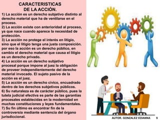 CARACTERISTICAS
DE LA ACCIÓN.
1) La acción es un derecho subjetivo distinto al
derecho material que ha de ventilarse en el
proceso.
2) La acción existe con anterioridad al proceso,
ya que nace cuando aparece la necesidad de
protección.
3) La acción no protege el interés en litigio,
sino que el litigio tenga una justa composición.
por eso la acción es un derecho público, en
cambio el derecho material que causa el litigio
es un derecho privado.
4) La acción es un derecho subjetivo
procesal porque impone al juez la obligación
de proveer independientemente del derecho
material invocado. El sujeto pasivo de la
acción es el juez.
5) La acción es un derecho cívico, encuadrado
dentro de los derechos subjetivos públicos.
6) Su naturaleza es de carácter público, pues la
tutela judicial efectiva es parte de las garantías
procesales establecidas en la modernidad en
muchas constituciones y leyes fundamentales.
7) Su fin último es encontrar fin de la
controversia mediante sentencia del órgano
jurisdiccional. AUTOR. GONZALEZ EDIANNA 9
 