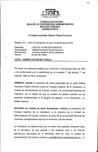 ~.--'._....•..•'. ...•.•.. .
~
CONSEJO DE ESTADO
.1V5T)CJA - GlJf,o, - CONTROl..
CONSEJO DE ESTADO
SALA DE LO CONTENCIOSO ADMINISTRATIVO
SECCiÓN TERCERA
SUBSECCIÓN B
Consejero ponente: Ramiro Pazos Guerrero
Bogotá, D.C., cinco (5) de febrero de dos mil diecinueve (2019)
Radicado:
Demandante:
Demandado:
Asunto:
11001-03-15-000-2019-00474-00
Rafael Humberto Gacha Ramirez
Consejo Superior de la Judicatura
Acción de Tutela
AUTO - ADMITE ACCiÓN DE TUTELA
Por reunir los requisitos exigidos por el articulo 14 del Decreto 2591 de 1991
y de conformidad con lo establecido en el numeral 20
del articulo 10
del
Decreto 1382 de 2000, se dispone:
PRIMERO: Admitir la demanda de tutela presentada por el señor Rafael
Humberto Gacha Ramirez contra el Consejo Superior de la Judicatura, la
Unidad de Administración de Carrera Judicial y la Universidad Nacional de
Colombia, con el objeto de que se ampare la posible violación de los
derechos fundamentales a al derecho de petición, a la información y al
(
debido proceso. •
SEGUNDO: En calidad de parte demandada, notificar al presidente del
Consejo Superior de la Judicatura, a la directora de la Unidad de
Administración de Carrera Judicial y al rector de la Universidad Nacional de
Colombia, entregándoles copia de la demanda y de los anexos.
La notificación se deberá hacer por el medio más expedito, .enviando copia
de la demanda, de sus anexos y del presente auto a los correos
, .'
electrónicos dispuestos ~n la demanda, esto es, para la Unidad de
Administración de Carrera Judicial a carjud@cendoj.ramajudicial.gov.co ya
 