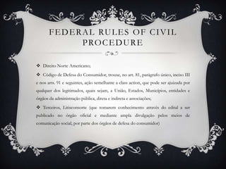 Federal rulesof civil procedureDireito Norte Americano;Código de Defesa do Consumidor, trouxe, no art. 81, parágrafo único, inciso III e nos arts. 91 e seguintes, ação semelhante a classaction, que pode ser ajuizada por qualquer dos legitimados, quais sejam, a União, Estados, Municípios, entidades e órgãos da administração pública, direta e indireta e associações;Terceiros, Litisconsorte (que tomarem conhecimento através do edital a ser publicado no órgão oficial e mediante ampla divulgação pelos meios de comunicação social, por parte dos órgãos de defesa do consumidor)