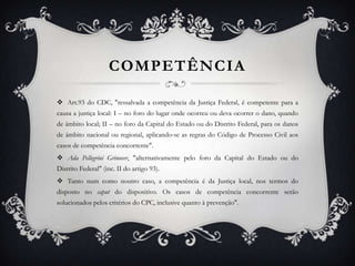 COMPETÊNCIA Art.93 do CDC, "ressalvada a competência da Justiça Federal, é competente para a causa a justiça local: I – no foro do lugar onde ocorreu ou deva ocorrer o dano, quando de âmbito local; II – no foro da Capital do Estado ou do Distrito Federal, para os danos de âmbito nacional ou regional, aplicando-se as regras do Código de Processo Civil aos casos de competência concorrente". Ada Pellegrini Grinover, "alternativamente pelo foro da Capital do Estado ou do Distrito Federal" (inc. II do artigo 93). Tanto num como noutro caso, a competência é da Justiça local, nos termos do disposto no caput do dispositivo. Os casos de competência concorrente serão solucionados pelos critérios do CPC, inclusive quanto à prevenção". 