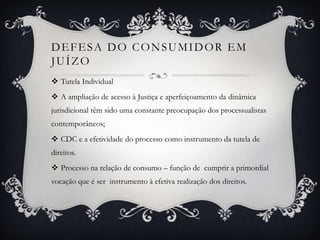 Defesa do consumidor em juízoTutela Individual A ampliação de acesso à Justiça e aperfeiçoamento da dinâmica jurisdicional têm sido uma constante preocupação dos processualistas contemporâneos;CDC e a efetividade do processo como instrumento da tutela de direitos. Processo na relação de consumo – função de  cumprir a primordial vocação que é ser  instrumento à efetiva realização dos direitos.