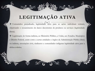 LEGITIMAÇÃO ATIVA Consumidor prejudicado, legitimidade ativa para as ações individuais comum, objetivando o ressarcimento de danos decorrentes de produtos ou serviços (legitimidade direta). Legitimação de forma indireta, ao Ministério Público, a União, aos Estados, Municípios e Distrito Federal, assim como a certas entidades e órgãos da Administração Pública direta ou indireta, associações civis, sindicatos e comunidades indígenas legitimidade ativa para a defesa coletiva. 