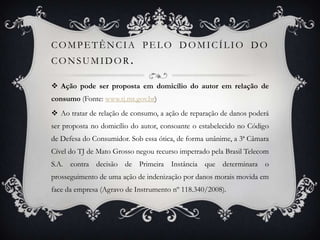 Competência pelo domicílio do consumidor.Ação pode ser proposta em domicílio do autor em relação de consumo (Fonte: www.tj.mt.gov.br) Ao tratar de relação de consumo, a ação de reparação de danos poderá ser proposta no domicílio do autor, consoante o estabelecido no Código de Defesa do Consumidor. Sob essa ótica, de forma unânime, a 3ª Câmara Cível do TJ de Mato Grosso negou recurso impetrado pela Brasil Telecom S.A. contra decisão de Primeira Instância que determinara o prosseguimento de uma ação de indenização por danos morais movida em face da empresa (Agravo de Instrumento nº 118.340/2008). 