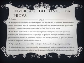 Inversão do ônus da provaOrigem Regra geral de distribuição do ônus da prova,  art. 333 do CPC, é, conforme posicionamento assente em doutrina, regra de julgamento, a ser observada por ocasião da sentença, quando não produzida a prova necessária à comprovação dos fatos alegados pelas partes.Em Roma, era facultado ao Juiz recusar-se a proferir sentença nos casos em que não se convencia pela procedência ou não da ação, logo as aplicações das regras inerentes ao ônus probatório eram tratadas de forma mais objetiva e sem maiores polêmicas, já que o juiz poderia escusar-se em proferir o mandamento sentencial.Apreciação das provas das ordálias ou do juízo de Deus, adotado pelos germanos antigos. Vinculação aos testes com determinadas pessoas e de cujo resultado se extrairia veracidade ou não dos fatos discutidos ou a culpa ou não do acusado.  Influência da religião na prova dos fatos.